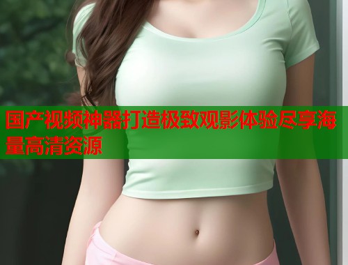 国产视频神器打造极致观影体验尽享海量高清资源  第1张