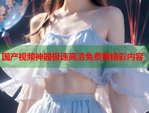 国产视频神器极速高清免费看精彩内容  第1张