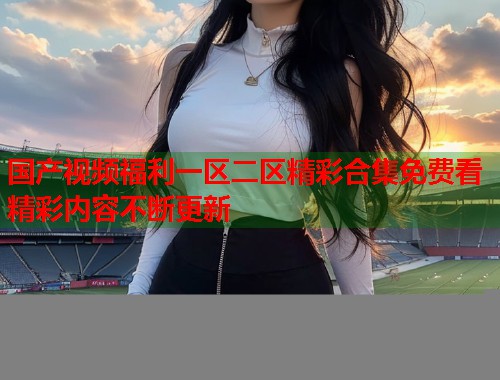 国产视频福利一区二区精彩合集免费看精彩内容不断更新  第1张