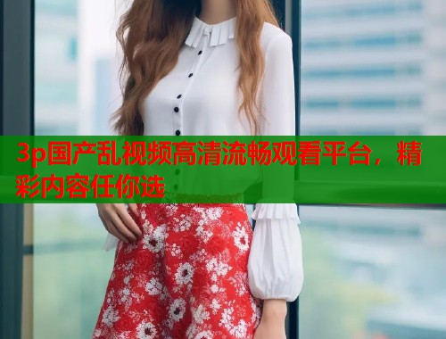 3p国产乱视频高清流畅观看平台，精彩内容任你选  第2张