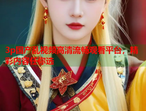 3p国产乱视频高清流畅观看平台，精彩内容任你选  第1张