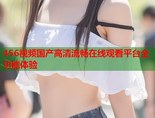 456视频国产高清流畅在线观看平台全功能体验  第2张