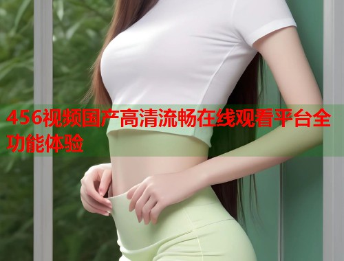 456视频国产高清流畅在线观看平台全功能体验  第1张