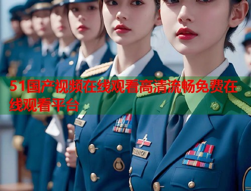 51国产视频在线观看高清流畅免费在线观看平台  第1张