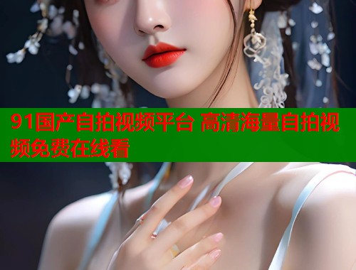 91国产自拍视频平台 高清海量自拍视频免费在线看  第1张