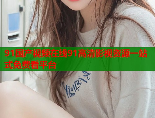 91国产视频在线91高清影视资源一站式免费看平台  第1张