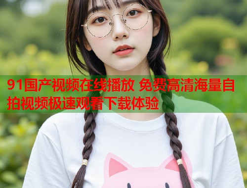 91国产视频在线播放 免费高清海量自拍视频极速观看下载体验  第1张