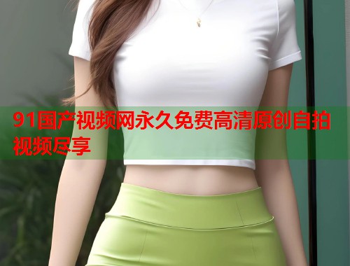 91国产视频网永久免费高清原创自拍视频尽享  第2张