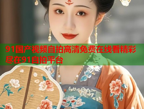 91国产视频自拍高清免费在线看精彩尽在91自拍平台  第1张