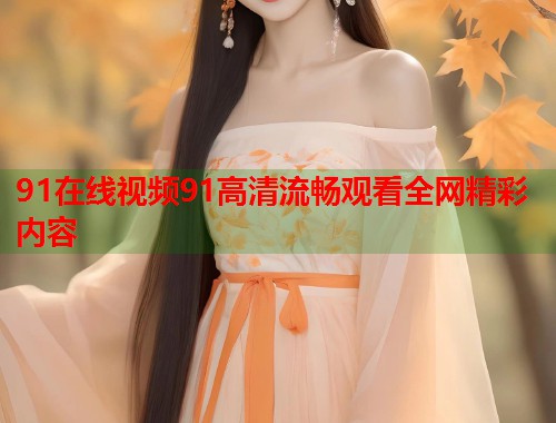 91在线视频91高清流畅观看全网精彩内容  第1张