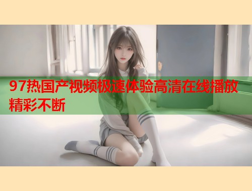 97热国产视频极速体验高清在线播放精彩不断  第1张