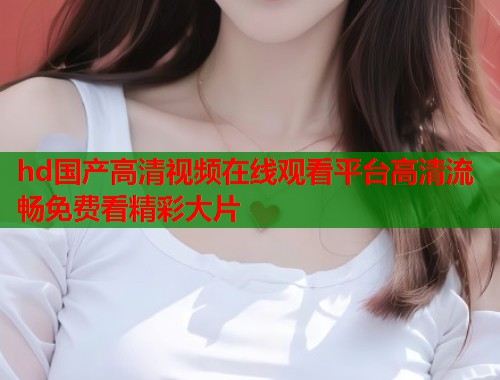 hd国产高清视频在线观看平台高清流畅免费看精彩大片  第1张