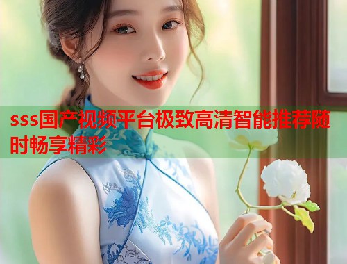 sss国产视频平台极致高清智能推荐随时畅享精彩  第1张