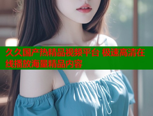 久久国产热精品视频平台 极速高清在线播放海量精品内容  第1张