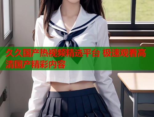 久久国产热视频精选平台 极速观看高清国产精彩内容  第1张
