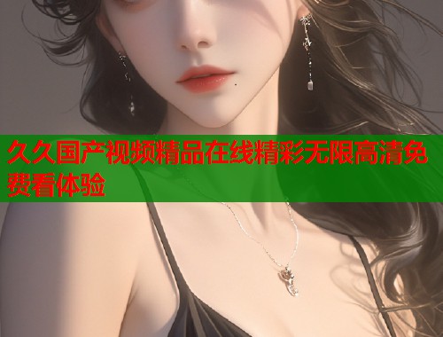久久国产视频精品在线精彩无限高清免费看体验  第1张