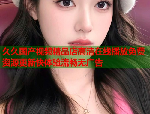 久久国产视频精品店高清在线播放免费资源更新快体验流畅无广告  第1张