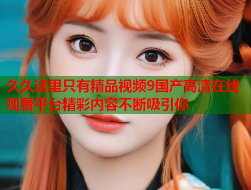 久久这里只有精品视频9国产高清在线观看平台精彩内容不断吸引你  第1张
