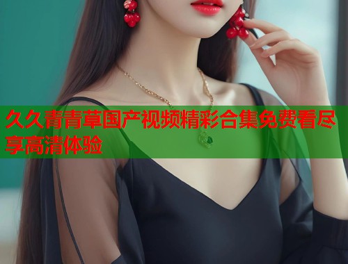 久久青青草国产视频精彩合集免费看尽享高清体验  第1张