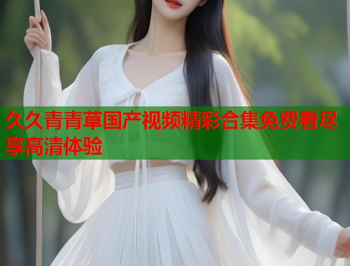 久久青青草国产视频精彩合集免费看尽享高清体验  第2张