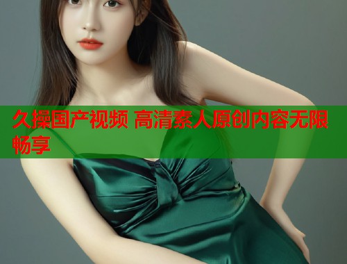 久操国产视频 高清素人原创内容无限畅享  第1张