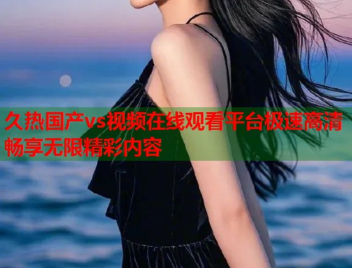 久热国产vs视频在线观看平台极速高清畅享无限精彩内容  第1张