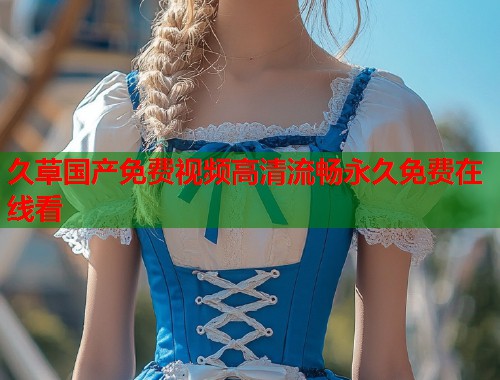 久草国产免费视频高清流畅永久免费在线看  第1张