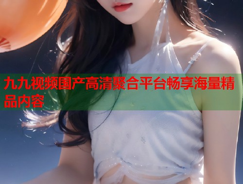 九九视频国产高清聚合平台畅享海量精品内容  第1张