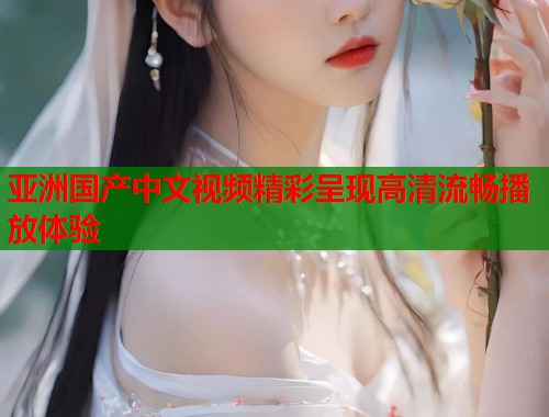 亚洲国产中文视频精彩呈现高清流畅播放体验  第1张