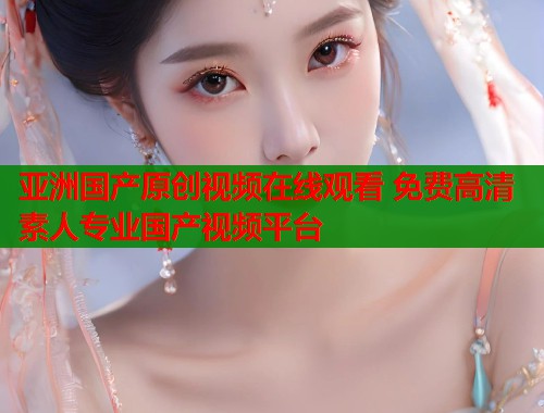 亚洲国产原创视频在线观看 免费高清素人专业国产视频平台  第1张