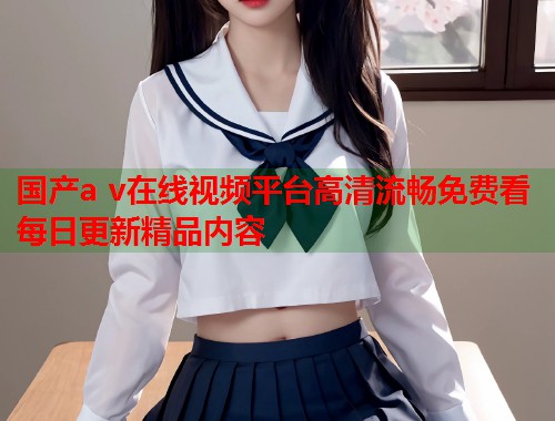 国产a v在线视频平台高清流畅免费看每日更新精品内容  第2张