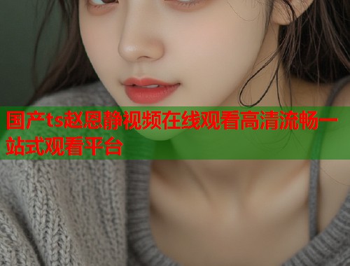 国产ts赵恩静视频在线观看高清流畅一站式观看平台  第1张