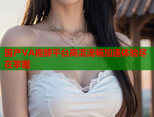 国产VA视频平台高清流畅加速体验尽在掌握  第2张