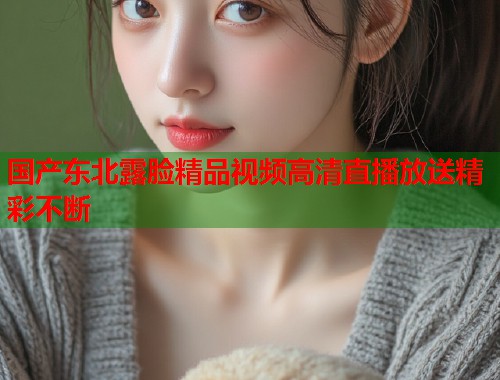 国产东北露脸精品视频高清直播放送精彩不断  第1张