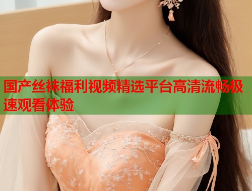 国产丝袜福利视频精选平台高清流畅极速观看体验  第1张