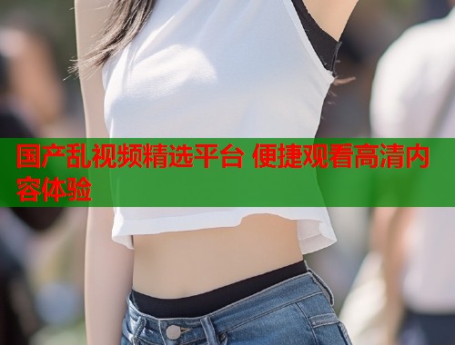 国产乱视频精选平台 便捷观看高清内容体验  第1张
