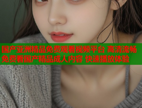 国产亚洲精品免费观看视频平台 高清流畅免费看国产精品成人内容 快速播放体验  第1张
