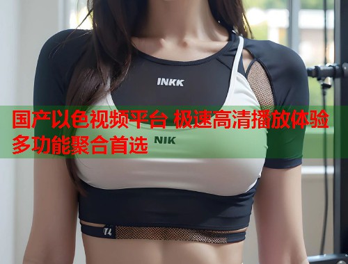 国产以色视频平台 极速高清播放体验多功能聚合首选  第1张
