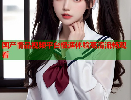 国产情品视频平台极速体验高清流畅观看  第1张