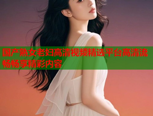 国产熟女老妇高清视频精选平台高清流畅畅享精彩内容  第1张