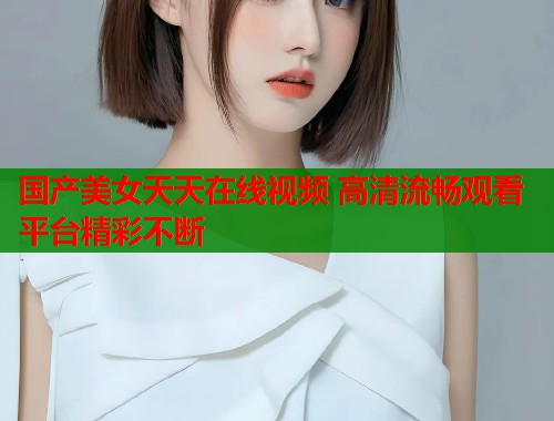 国产美女天天在线视频 高清流畅观看平台精彩不断  第1张