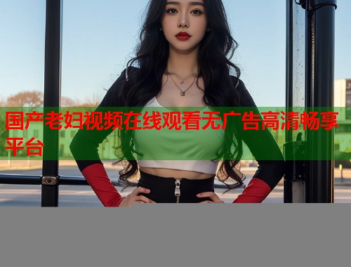 国产老妇视频在线观看无广告高清畅享平台  第1张