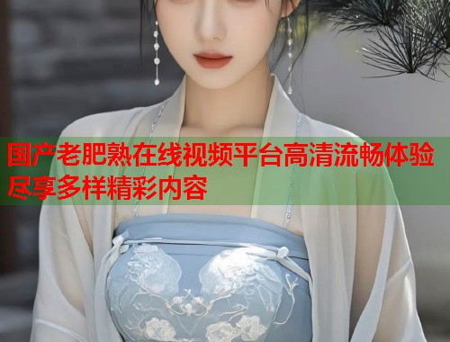 国产老肥熟在线视频平台高清流畅体验尽享多样精彩内容  第1张