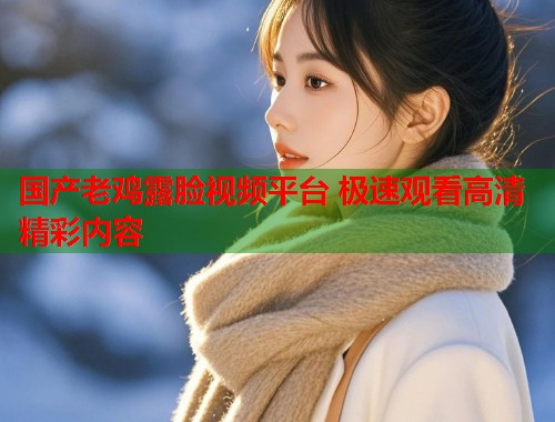 国产老鸡露脸视频平台 极速观看高清精彩内容  第1张