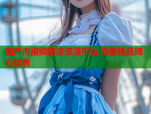 国产肉视频高清资源平台 海量精品随心观看  第1张