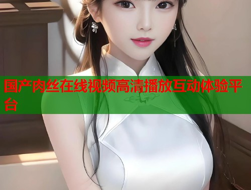 国产肉丝在线视频高清播放互动体验平台  第1张