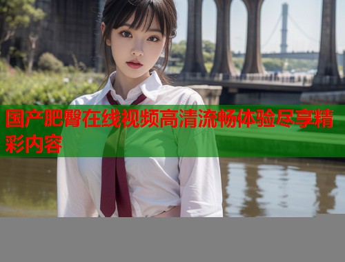 国产肥臀在线视频高清流畅体验尽享精彩内容  第2张