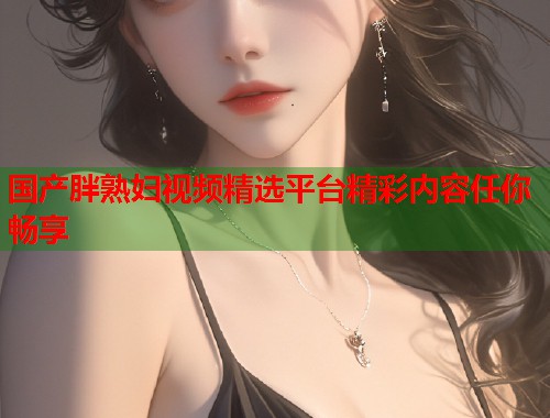 国产胖熟妇视频精选平台精彩内容任你畅享  第2张