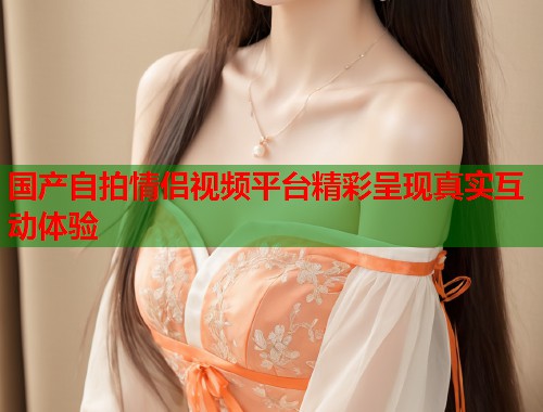 国产自拍情侣视频平台精彩呈现真实互动体验  第1张