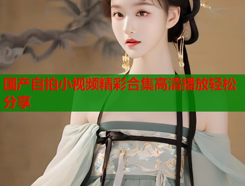 国产自拍小视频精彩合集高清播放轻松分享  第1张